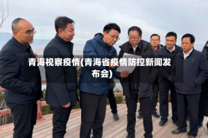 青海视察疫情(青海省疫情防控新闻发布会)