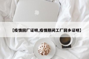 【疫情回厂证明,疫情期间工厂回乡证明】