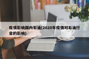 疫情影响国内石油(2020年疫情对石油行业的影响)