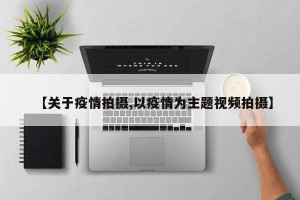 【关于疫情拍摄,以疫情为主题视频拍摄】