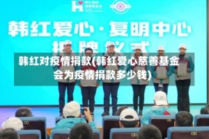 韩红对疫情捐款(韩红爱心慈善基金会为疫情捐款多少钱)