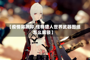 【疫情郭婉婷,怪物猎人世界武器图纸怎么解锁】