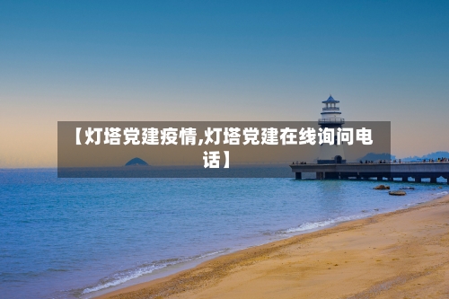 【灯塔党建疫情,灯塔党建在线询问电话】-第1张图片